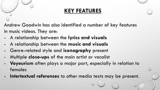 KEY FEATURES
Andrew Goodwin has also identified a number of key features
in music videos. They are:
-  A relationship between the lyrics and visuals
-  A relationship between the music and visuals
-  Genre-related style and iconography present
-  Multiple close-ups of the main artist or vocalist
-  Voyeurism often plays a major part, especially in relation to
females
-  Intertextual references to other media texts may be present.

 