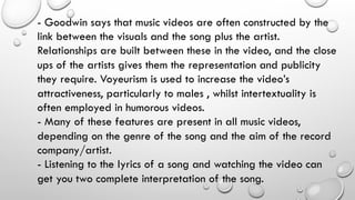 - Goodwin says that music videos are often constructed by the
link between the visuals and the song plus the artist.
Relationships are built between these in the video, and the close
ups of the artists gives them the representation and publicity
they require. Voyeurism is used to increase the video’s
attractiveness, particularly to males , whilst intertextuality is
often employed in humorous videos.
- Many of these features are present in all music videos,
depending on the genre of the song and the aim of the record
company/artist.
- Listening to the lyrics of a song and watching the video can
get you two complete interpretation of the song.

 