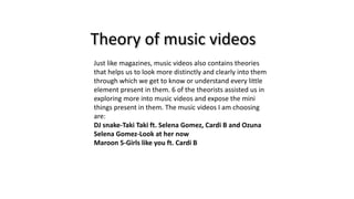 Theory of music videos
Just like magazines, music videos also contains theories
that helps us to look more distinctly and clearly into them
through which we get to know or understand every little
element present in them. 6 of the theorists assisted us in
exploring more into music videos and expose the mini
things present in them. The music videos I am choosing
are:
DJ snake-Taki Taki ft. Selena Gomez, Cardi B and Ozuna
Selena Gomez-Look at her now
Maroon 5-Girls like you ft. Cardi B
 