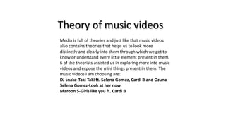 Theory of music videos
Media is full of theories and just like that music videos
also contains theories that helps us to look more
distinctly and clearly into them through which we get to
know or understand every little element present in them.
6 of the theorists assisted us in exploring more into music
videos and expose the mini things present in them. The
music videos I am choosing are:
DJ snake-Taki Taki ft. Selena Gomez, Cardi B and Ozuna
Selena Gomez-Look at her now
Maroon 5-Girls like you ft. Cardi B
 