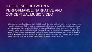 DIFFERENCE BETWEEN A
PERFORMANCE, NARRATIVE AND
CONCEPTUAL MUSIC VIDEO
• With a performance based video, it will include m...