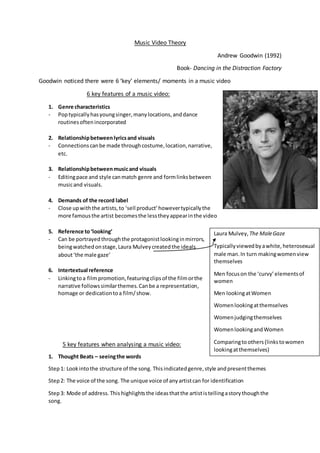 Music Video Theory
Andrew Goodwin (1992)
Book- Dancing in the Distraction Factory
Goodwin noticed there were 6 ‘key’ elements/ moments in a music video
6 key features of a music video:
1. Genre characteristics
- Poptypicallyhasyoungsinger,manylocations,anddance
routinesoftenincorporated
2. Relationshipbetweenlyricsand visuals
- Connectionscanbe made throughcostume,location,narrative,
etc.
3. Relationshipbetweenmusicand visuals
- Editingpace and style canmatch genre and formlinksbetween
musicand visuals.
4. Demands of the record label
- Close upwiththe artists,to ‘sell product’howevertypicallythe
more famousthe artist becomesthe lesstheyappearinthe video
5. Reference to‘looking’
- Can be portrayedthroughthe protagonistlookinginmirrors,
beingwatchedonstage,Laura Mulveycreatedthe ideals
about‘the male gaze’
6. Intertextual reference
- Linkingtoa filmpromotion,featuringclipsof the filmorthe
narrative followssimilarthemes.Canbe a representation,
homage or dedicationtoa film/show.
5 key features when analysing a music video:
1. Thought Beats – seeingthe words
Step1: Lookintothe structure of the song. Thisindicatedgenre,style andpresentthemes
Step2: The voice of the song. The unique voice of anyartistcan for identification
Step3: Mode of address.This highlightsthe ideasthatthe artististellingastorythoughthe
song.
Laura Mulvey, The MaleGaze
Typicallyviewedbyawhite,heterosexual
male man.In turn makingwomenview
themselves
Men focuson the ‘curvy’elementsof
women
Men lookingatWomen
Womenlookingatthemselves
Womenjudgingthemselves
WomenlookingandWomen
Comparingtoothers(linkstowomen
lookingatthemselves)
 