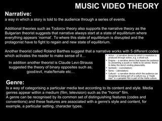 MUSIC VIDEO THEORY
Narrative:
a way in which a story is told to the audience through a series of events.
Additional theories such as Todorov theory also supports the narrative theory as the
Bulgarian theorist suggests that narrative always start at a state of equilibrium where
everything appears ‘normal’. To where this state of equilibrium is disrupted and the
protagonist have to fight to regain and new state of equilibrium.
Another theorist called Roland Barthes suggest that a narrative works with 5 different codes
which activates the reader to make sense of it…
In addition another theorist is Claude Levi-Strauss
suggested the theory of binary opposites such as,
good/evil, male/female etc…
Genre:
Is a way of categorising a particular media text according to its content and style. Media
genres appear within a medium (film, television) such as the "horror" film.
A genre can be recognised by its common set of distinguishing features (codes and
conventions) and these features are associated with a genre's style and content, for
example, a particular setting, character types.
 