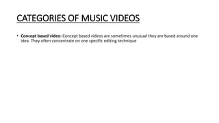 CATEGORIES OF MUSIC VIDEOS
• Concept based video: Concept based videos are sometimes unusual they are based around one
idea. They often concentrate on one specific editing technique
 