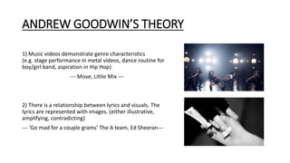 ANDREW GOODWIN’S THEORY
1) Music videos demonstrate genre characteristics
(e.g. stage performance in metal videos, dance routine for
boy/girl band, aspiration in Hip Hop)
--- Move, Little Mix ---
2) There is a relationship between lyrics and visuals. The
lyrics are represented with images. (either illustrative,
amplifying, contradicting)
--- ‘Go mad for a couple grams’ The A team, Ed Sheeran---
 