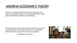 ANDREW GOODWIN’S THEORY
3) There is a relationship between music and visuals. The
tone and atmosphere of the visual reflects that of the music
(either illustrative, amplifying, contradicting).
4) The demands of the record label will include the need for
lots of close ups of the artist and the artist may develop
motifs which recur across their work (a visual style)
--- 24K Magic, Bruno Mars ---
 