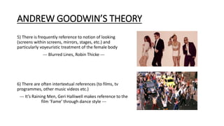 ANDREW GOODWIN’S THEORY
5) There is frequently reference to notion of looking
(screens within screens, mirrors, stages, etc.) and
particularly voyeuristic treatment of the female body
--- Blurred Lines, Robin Thicke ---
6) There are often intertextual references (to films, tv
programmes, other music videos etc.)
--- It’s Raining Men, Geri Halliwell makes reference to the
film ‘Fame’ through dance style ---
 
