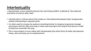 Intertextuality
= Intertextuality, a term coined by literary critic Julia Kristeva (1967), is defined as “the relational
orientation of a text to other texts”
• Intertextuality is a literary device that creates an 'interrelationship between texts' and generates
related understanding in separate works
• It is often used to is to give the audience something familiar to recognise to generate nostalgic
associations with the video and song or create new meanings to the song for that person in order
to help them remember the song
• This is more evident in music videos with intertextuality than other forms of media, like television
shows, who commonly use it as advertisement
 