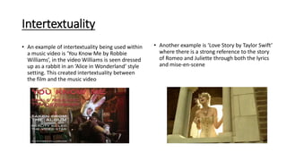 Intertextuality
• An example of intertextuality being used within
a music video is ‘You Know Me by Robbie
Williams’, in the video Williams is seen dressed
up as a rabbit in an ‘Alice in Wonderland’ style
setting. This created intertextuality between
the film and the music video
• Another example is ‘Love Story by Taylor Swift’
where there is a strong reference to the story
of Romeo and Juliette through both the lyrics
and mise-en-scene
 
