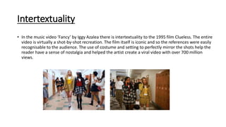 Intertextuality
• In the music video ‘Fancy’ by Iggy Azalea there is intertextuality to the 1995 film Clueless. The entire
video is virtually a shot-by-shot recreation. The film itself is iconic and so the references were easily
recognisable to the audience. The use of costume and setting to perfectly mirror the shots help the
reader have a sense of nostalgia and helped the artist create a viral video with over 700 million
views.
 