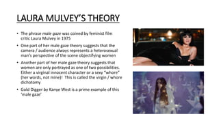 LAURA MULVEY’S THEORY
• The phrase male gaze was coined by feminist film
critic Laura Mulvey in 1975
• One part of her male gaze theory suggests that the
camera / audience always represents a heterosexual
man’s perspective of the scene objectifying women
• Another part of her male gaze theory suggests that
women are only portrayed as one of two possibilities.
Either a virginal innocent character or a sexy “whore”
(her words, not mine)! This is called the virgin / whore
dichotomy
• Gold Digger by Kanye West is a prime example of this
‘male gaze’
 