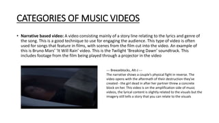 CATEGORIES OF MUSIC VIDEOS
• Narrative based video: A video consisting mainly of a story line relating to the lyrics and genre of
the song. This is a good technique to use for engaging the audience. This type of video is often
used for songs that feature in films, with scenes from the film cut into the video. An example of
this is Bruno Mars’ ‘It Will Rain’ video. This is the Twilight ‘Breaking Dawn’ soundtrack. This
includes footage from the film being played through a projector in the video
--- Breezeblocks, Alt-J ---
The narrative shows a couple’s physical fight in reverse. The
video opens with the aftermath of their destruction they've
created - the girl dead in after her partner threw a concrete
block on her. This video is on the amplification side of music
videos, the lyrical content is slightly related to the visuals but the
imagery still tells a story that you can relate to the visuals
 