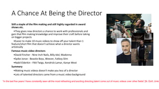 A Chance At Being the Director
Still a staple of the ﬁlm making and still highly regarded in award
shows etc.
•They gives new directors a chance to work with professionals and
gain that ﬁlm making knowledge and improve their craft before taking
on bigger projects
•Easier to make 10 music videos to show oﬀ your talent than 1
feature/short ﬁlm that doesn't achieve what a director wants
artistically
Famous music video directors
•David Fincher - Nine Inch Nails, Billy Idol, Madonna
•Spike Jonze - Beastie Boys, Weezer, Fatboy Slim
•Nabil Elderkin - FKA Twigs, Kendrick Lamar, Kanye West
Summery
•Making music videos doesn’t make you less of a director
•Lots of talented directors came from a music video background
“In the last five years I have constantly seen all the most refreshing and exciting directing talent come out of music videos over other ﬁelds” [N. Doﬀ, Unkn
 