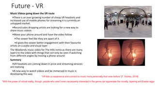 Future - VR
Music Videos going down the VR route
•There is an ever growing number of cheap VR headsets and
increased use of mobile phones for streaming it is currently an
untapped market.
•Record sales dropping artists are looking for a new way to
share music videos
•Move your phone around and have the video follow
•The viewer feel like they are apart of it.
•It gives the viewer better engagement with their favourite
artists on a audio and visual layer
The Weekends music video for The Hills remix as there are many
layers to the video with things that can only be seen if watching
from different angles by moving a phone around
Summery
•VR headsets are coming down in price and streaming services
are realising
•A new way to watch videos and be immersed in music is
developing this way
“VR lets us experience and connect to music more personally than ever before” [T. Szirtes, 2019]
“With the power of virtual reality, though, people who aren't even necessarily interested in the genre can appreciate the novelty, layering and Easter eggs i
 