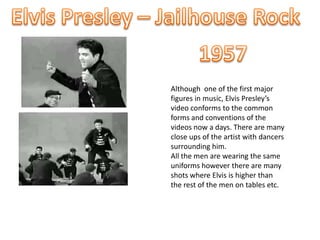 Elvis Presley – Jailhouse Rock 1957 Although  one of the first major figures in music, Elvis Presley’s video conforms to the common forms and conventions of the videos now a days. There are many close ups of the artist with dancers surrounding him.  All the men are wearing the same uniforms however there are many shots where Elvis is higher than the rest of the men on tables etc. 