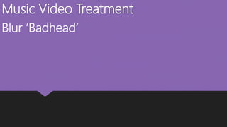 Music Video Treatment
Blur ‘Badhead’
 