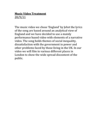 Music Video Treatment                                            20/9/11<br />The music video we chose ‘England’ by Jehst the lyrics of the song are based around an analytical view of England and we have decided to use a mainly performance based video with elements of a narrative video. The song holds themes of social inequality, dissatisfaction with the government in power and other problems faced by those living in the UK. In our video we will film in various different places in London to show the wide spread discontent of the public.<br />