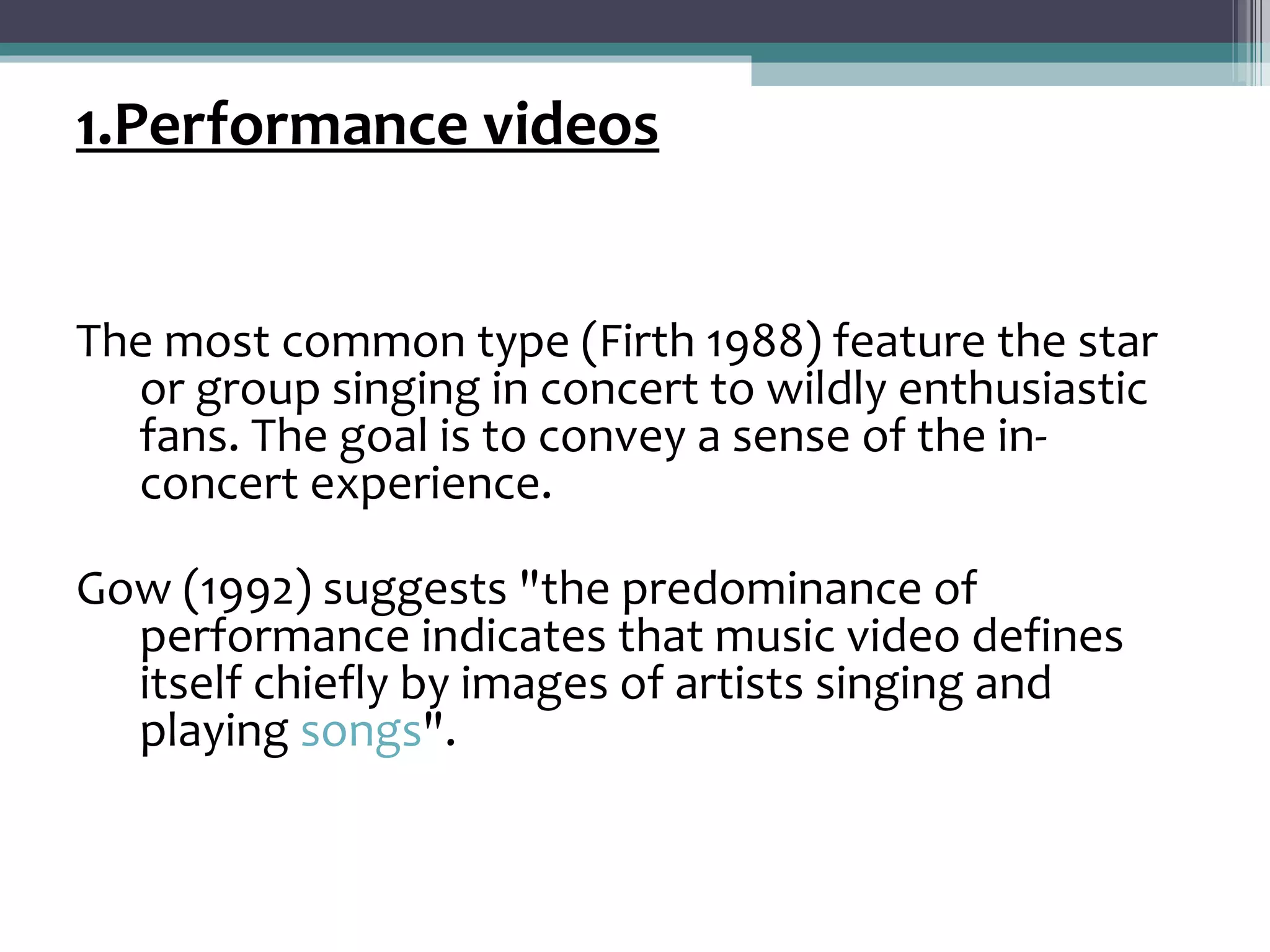 1.Performance videos


The most common type (Firth 1988) feature the star
  or group singing in concert to wildly enthusiastic
  fans. The goal is to convey a sense of the in-
  concert experience.

Gow (1992) suggests "the predominance of
  performance indicates that music video defines
  itself chiefly by images of artists singing and
  playing songs".
 