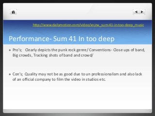 Performance- Sum 41 In too deep
 Pro’s; Clearly depicts the punk rock genre/ Conventions- Close ups of band,
Big crowds, ...