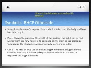 Symbolic- RHCP Otherside
 Symbolises the use of drugs and how addiction takes over the body and how
hard it is to quit.
...