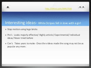 Interesting ideas- White Stripes fell in love with a girl
 Stop motion using lego bricks
 Pro’s Looks majorly effective/...