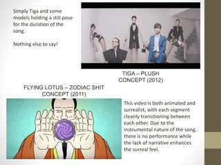 Simply Tiga and some
models holding a still pose
for the duration of the
song.
Nothing else to say!
TIGA – PLUSH
CONCEPT (2012)
This video is both animated and
surrealist, with each segment
cleanly transitioning between
each other. Due to the
instrumental nature of the song,
there is no performance while
the lack of narrative enhances
the surreal feel.
FLYING LOTUS – ZODIAC SHIT
CONCEPT (2011)
 