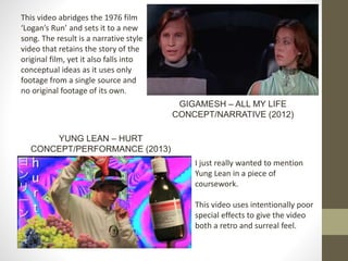 This video abridges the 1976 film
‘Logan’s Run’ and sets it to a new
song. The result is a narrative style
video that retains the story of the
original film, yet it also falls into
conceptual ideas as it uses only
footage from a single source and
no original footage of its own.
GIGAMESH – ALL MY LIFE
CONCEPT/NARRATIVE (2012)
I just really wanted to mention
Yung Lean in a piece of
coursework.
This video uses intentionally poor
special effects to give the video
both a retro and surreal feel.
YUNG LEAN – HURT
CONCEPT/PERFORMANCE (2013)
 
