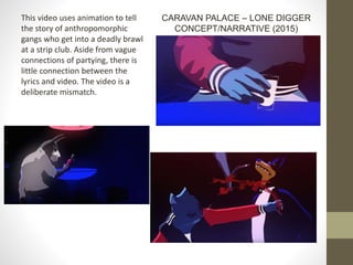This video uses animation to tell
the story of anthropomorphic
gangs who get into a deadly brawl
at a strip club. Aside from vague
connections of partying, there is
little connection between the
lyrics and video. The video is a
deliberate mismatch.
CARAVAN PALACE – LONE DIGGER
CONCEPT/NARRATIVE (2015)
 
