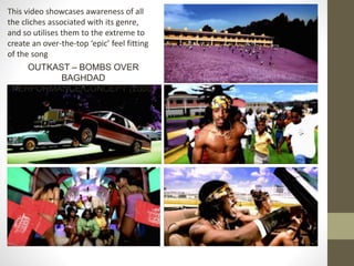 This video showcases awareness of all
the cliches associated with its genre,
and so utilises them to the extreme to
create an over-the-top ‘epic’ feel fitting
of the song
OUTKAST – BOMBS OVER
BAGHDAD
PERFORMANCE/CONCEPT (2000)
 