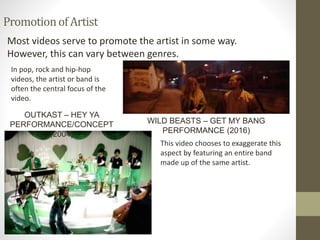 PromotionofArtist
Most videos serve to promote the artist in some way.
However, this can vary between genres.
WILD BEASTS – GET MY BANG
PERFORMANCE (2016)
In pop, rock and hip-hop
videos, the artist or band is
often the central focus of the
video.
This video chooses to exaggerate this
aspect by featuring an entire band
made up of the same artist.
OUTKAST – HEY YA
PERFORMANCE/CONCEPT
(2004)
 