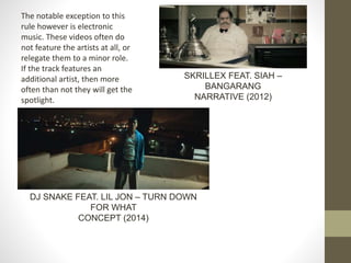 SKRILLEX FEAT. SIAH –
BANGARANG
NARRATIVE (2012)
The notable exception to this
rule however is electronic
music. These videos often do
not feature the artists at all, or
relegate them to a minor role.
If the track features an
additional artist, then more
often than not they will get the
spotlight.
DJ SNAKE FEAT. LIL JON – TURN DOWN
FOR WHAT
CONCEPT (2014)
 