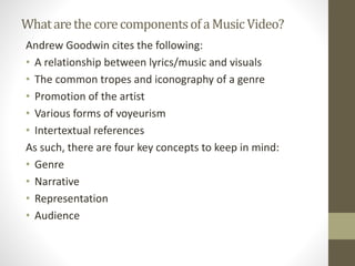 WhatarethecorecomponentsofaMusicVideo?
Andrew Goodwin cites the following:
• A relationship between lyrics/music and visuals
• The common tropes and iconography of a genre
• Promotion of the artist
• Various forms of voyeurism
• Intertextual references
As such, there are four key concepts to keep in mind:
• Genre
• Narrative
• Representation
• Audience
 