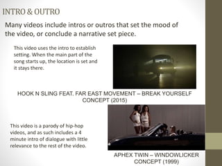 INTRO&OUTRO
Many videos include intros or outros that set the mood of
the video, or conclude a narrative set piece.
This video is a parody of hip-hop
videos, and as such includes a 4
minute intro of dialogue with little
relevance to the rest of the video.
APHEX TWIN – WINDOWLICKER
CONCEPT (1999)
HOOK N SLING FEAT. FAR EAST MOVEMENT – BREAK YOURSELF
CONCEPT (2015)
This video uses the intro to establish
setting. When the main part of the
song starts up, the location is set and
it stays there.
 