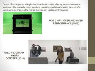 Outros often linger on a single shot in order to create a lasting impression on the
audience. Alternatively, there may be a narrative revelation towards the end of a
video, which enhances the rest of the video in subsequent viewings.
FRED V & GRAFIX –
HYDRA
CONCEPT (2014)
HOT CHIP – OVER AND OVER
PERFORMANCE (2006)
 
