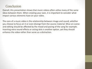 Conclusion
Overall, this presentation shows that music videos often utilise many of the same
ideas between them. When creating your own, it is important to consider what
impact various elements have on your video.
The core of a music video is the relationship between image and sound, whether
you choose to focus on it or even diverge from the source material. Mise-en-scene
and editing should be affected by the mood and pacing of the song for example.
Inserting extra sound effects or acting skits is another option, yet they should
enhance the video rather than serve as a distraction.
 