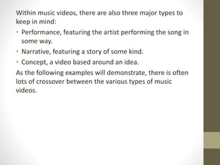 Within music videos, there are also three major types to
keep in mind:
• Performance, featuring the artist performing the song in
some way.
• Narrative, featuring a story of some kind.
• Concept, a video based around an idea.
As the following examples will demonstrate, there is often
lots of crossover between the various types of music
videos.
 