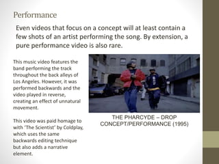Performance
Even videos that focus on a concept will at least contain a
few shots of an artist performing the song. By extension, a
pure performance video is also rare.
THE PHARCYDE – DROP
CONCEPT/PERFORMANCE (1995)
This music video features the
band performing the track
throughout the back alleys of
Los Angeles. However, it was
performed backwards and the
video played in reverse,
creating an effect of unnatural
movement.
This video was paid homage to
with ‘The Scientist’ by Coldplay,
which uses the same
backwards editing technique
but also adds a narrative
element.
 
