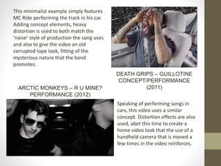 This minimalist example simply features
MC Ride performing the track in his car.
Adding concept elements, heavy
distortion is used to both match the
‘noise’ style of production the song uses
and also to give the video an old
corrupted tape look, fitting of the
mysterious nature that the band
promotes.
DEATH GRIPS – GUILLOTINE
CONCEPT/PERFORMANCE
(2011)
Speaking of performing songs in
cars, this video uses a similar
concept. Distortion effects are also
used, abet this time to create a
home video look that the use of a
handheld camera that is moved a
few times in the video reinforces.
ARCTIC MONKEYS – R U MINE?
PERFORMANCE (2012)
 