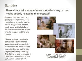 Narrative
These videos tell a story of some sort, which may or may
not be directly related to the song itself.
A-HA – TAKE ON ME
NARRATIVE (1985)
Arguably the most famous
example of a narrative video,
this tells the story of a woman
who is dragged into a comic
book world and falls in love
with its main character. At the
end, he escapes and the two
reunite.
Of note is that it can also be
considered a performance
video because there are brief
moments of the band and the
character (played by the lead
singer) performing the song.
The story was also concluded in
the subsequent video for ‘The
Sun Always Shines On TV’.
 