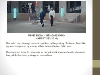 MIIKE SNOW – GENGHIS KHAN
NARRATIVE (2016)
This video pays homage to classic spy films, telling a story of a James Bond-like
spy who is captured by a super villain, before the two fall in love.
The video and lyrics do mismatch, as the lyrics talk about unhealthy obsessive
love, while the video portrays an unusual one.
 