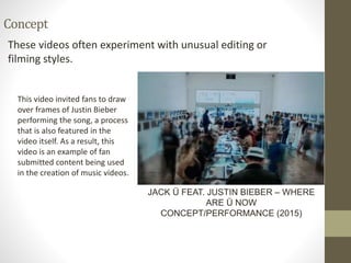 Concept
These videos often experiment with unusual editing or
filming styles.
JACK Ü FEAT. JUSTIN BIEBER – WHERE
ARE Ü NOW
CONCEPT/PERFORMANCE (2015)
This video invited fans to draw
over frames of Justin Bieber
performing the song, a process
that is also featured in the
video itself. As a result, this
video is an example of fan
submitted content being used
in the creation of music videos.
 