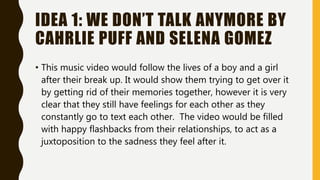 IDEA 1: WE DON’T TALK ANYMORE BY
CAHRLIE PUFF AND SELENA GOMEZ
• This music video would follow the lives of a boy and a girl
after their break up. It would show them trying to get over it
by getting rid of their memories together, however it is very
clear that they still have feelings for each other as they
constantly go to text each other. The video would be filled
with happy flashbacks from their relationships, to act as a
juxtoposition to the sadness they feel after it.
 