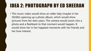 IDEA 2: PHOTOGRAPH BY ED SHEERAN
• This music video would show an older lady (maybe in her
50/60s) opening up a photo album, which would show
pictures from her teen years. The camera would zoom into a
photo and a flashback to that moment would happen. It
would show her in her happiest moments with her friends and
her love interest.
 