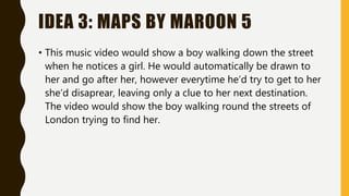 IDEA 3: MAPS BY MAROON 5
• This music video would show a boy walking down the street
when he notices a girl. He would automatically be drawn to
her and go after her, however everytime he’d try to get to her
she’d disaprear, leaving only a clue to her next destination.
The video would show the boy walking round the streets of
London trying to find her.
 