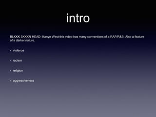 intro 
BLKKK SKKKN HEAD- Kanye West this video has many conventions of a RAP/R&B. Also a feature 
of a darker nature. 
• violence 
• racism 
• religion 
• aggressiveness 
 