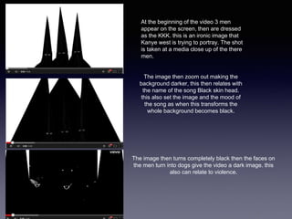 At the beginning of the video 3 men 
appear on the screen, then are dressed 
as the KKK. this is an ironic image that 
Kanye west is trying to portray. The shot 
is taken at a media close up of the there 
men. 
The image then zoom out making the 
background darker, this then relates with 
the name of the song Black skin head. 
this also set the image and the mood of 
the song as when this transforms the 
whole background becomes black. 
The image then turns completely black then the faces on 
the men turn into dogs give the video a dark image. this 
also can relate to violence. 
 