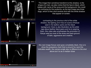 The image then somehow transform to this shadow, is the 
shape of a man, we also notice that the face is black, which 
relates with name of the song and the background. this could 
be confusing for the audience, as the last image was three 
dogs, which is then shot reverse shot with the white shadow 
that appear on screen. 
contrasting to the previous shot of the white 
shadow, the lighting and miss-en-scene of Kanye 
west in his leather pants and the black 
background. there is also illustration as the artist 
raps about leather black jeans and he is wearing 
them. this video also emphasises the promotion of 
Kanye west as most of the shots and back ground 
of dark, aggressive and creative. 
this next image Kanye west goes completely black, this is to 
show the exspesice chain that is around his neck this 
indicates wealth. the camera angle also is different to the shot 
above as it is as a median close 
 