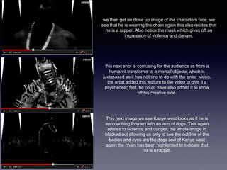 we then get an close up image of the characters face, we 
see that he is wearing the chain again this also relates that 
he is a rapper. Also notice the mask which gives off an 
impression of violence and danger. 
this next shot is confusing for the audience as from a 
human it transforms to a mental objects, which is 
juxtaposed as it has nothing to do with the enter video. 
the artist added this feature to the video to give it a 
psychedelic feel, he could have also added it to show 
off his creative side. 
This next image we see Kanye west looks as if he is 
approaching forward with an arm of dogs. This again 
relates to violence and danger, the whole image in 
blacked out allowing us only to see the out line of the 
bodies and eyes are the dogs and of Kanye west 
again the chain has been highlighted to indicate that 
his is a rapper. 
 