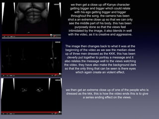 we then get a close up off Kanye character 
getting bigger and bigger which could relate 
with his ego getting bigger and bigger 
throughout the song. the camera has been 
shot a an extreme close up so that we can only 
see the middle part of his body. this has been 
purposely done so that the views feel 
intimidated by the image, it also blends in well 
with the video, as it is creative and aggressive. 
The image then changes back to what it was at the 
beginning of the video as we see the median close 
up of three men dressed as the KKK. this has been 
cleverly put together to portray a message and it 
also relates the message well to the views watching 
the video. they have also make the background dark 
so that the only thing that can be seen is there eyes 
which again create an violent effect. 
we then get an extreme close up of one of the people who is 
dressed as the kkk, this is how the video ends this is to give 
a series ending effect on the views. 
