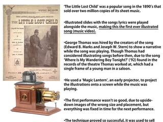 ‘The Little Lost Child’ was a popular song in the 1890’s that
sold over two million copies of its sheet music.


•Illustrated slides with the songs lyrics were played
alongside the music, making this the first ever illustrated
song (music video).


•George Thomas was hired by the creators of the song
(Edward B. Marks and Joseph W. Stern) to show a narrative
while the song was playing. Though Thomas had
considered illustrating songs before then, due to the song
‘Where Is My Wandering Boy Tonight?’ (‘92) found in the
records of the theatre Thomas worked at, which had a
single frame of a young man in a saloon.


•He used a ‘Magic Lantern’, an early projector, to project
the illustrations onto a screen while the music was
playing.


•The first performance wasn’t so good, due to upside-
down images of the wrong size and placement, but
everything was fixed in time for the next performance.


•The technique proved so successful, it was used to sell
 